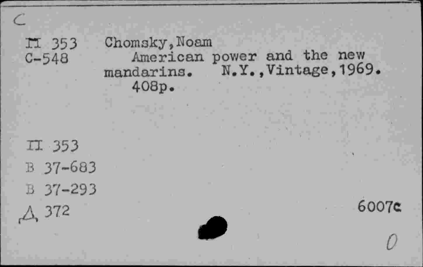 ﻿Tï 353 Chomsky,Noam
C-548	American pov/er and the new
mandarins.	N.Y.»Vintage,1969.
408p.
H 353
B 37-683
B 37-293
A 372
6OO7C
0